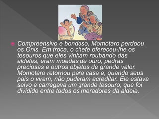  Compreensivo e bondoso, Momotaro perdoou
os Onis. Em troca, o chefe ofereceu-lhe os
tesouros que eles vinham roubando das
aldeias, eram moedas de ouro, pedras
preciosas e outros objetos de grande valor.
Momotaro retornou para casa e, quando seus
pais o viram, não puderam acreditar. Ele estava
salvo e carregava um grande tesouro, que foi
dividido entre todos os moradores da aldeia.
 