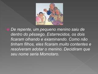  De repente, um pequeno menino saiu de
dentro do pêssego. Estarrecidos, os dois
ficaram olhando e examinando. Como não
tinham filhos, eles ficaram muito contentes e
resolveram adotar o menino. Decidiram que
seu nome seria Momotaro.
 