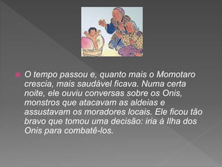  O tempo passou e, quanto mais o Momotaro
crescia, mais saudável ficava. Numa certa
noite, ele ouviu conversas sobre os Onis,
monstros que atacavam as aldeias e
assustavam os moradores locais. Ele ficou tão
bravo que tomou uma decisão: iria à Ilha dos
Onis para combatê-los.
 