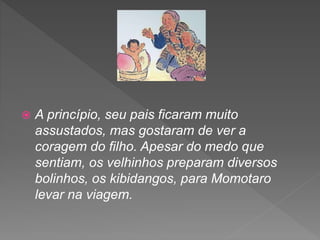  A princípio, seu pais ficaram muito
assustados, mas gostaram de ver a
coragem do filho. Apesar do medo que
sentiam, os velhinhos preparam diversos
bolinhos, os kibidangos, para Momotaro
levar na viagem.
 