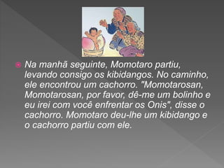  Na manhã seguinte, Momotaro partiu,
levando consigo os kibidangos. No caminho,
ele encontrou um cachorro. "Momotarosan,
Momotarosan, por favor, dê-me um bolinho e
eu irei com você enfrentar os Onis", disse o
cachorro. Momotaro deu-lhe um kibidango e
o cachorro partiu com ele.
 