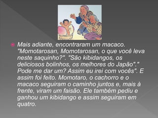  Mais adiante, encontraram um macaco.
"Momotarosan, Momotarosan, o que você leva
neste saquinho?". "São kibidangos, os
deliciosos bolinhos, os melhores do Japão"."
Pode me dar um? Assim eu irei com vocês". E
assim foi feito. Momotaro, o cachorro e o
macaco seguiram o caminho juntos e, mais à
frente, viram um faisão. Ele também pediu e
ganhou um kibidango e assim seguiram em
quatro.
 