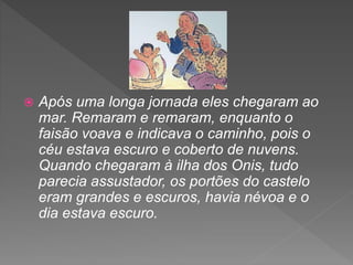  Após uma longa jornada eles chegaram ao
mar. Remaram e remaram, enquanto o
faisão voava e indicava o caminho, pois o
céu estava escuro e coberto de nuvens.
Quando chegaram à ilha dos Onis, tudo
parecia assustador, os portões do castelo
eram grandes e escuros, havia névoa e o
dia estava escuro.
 