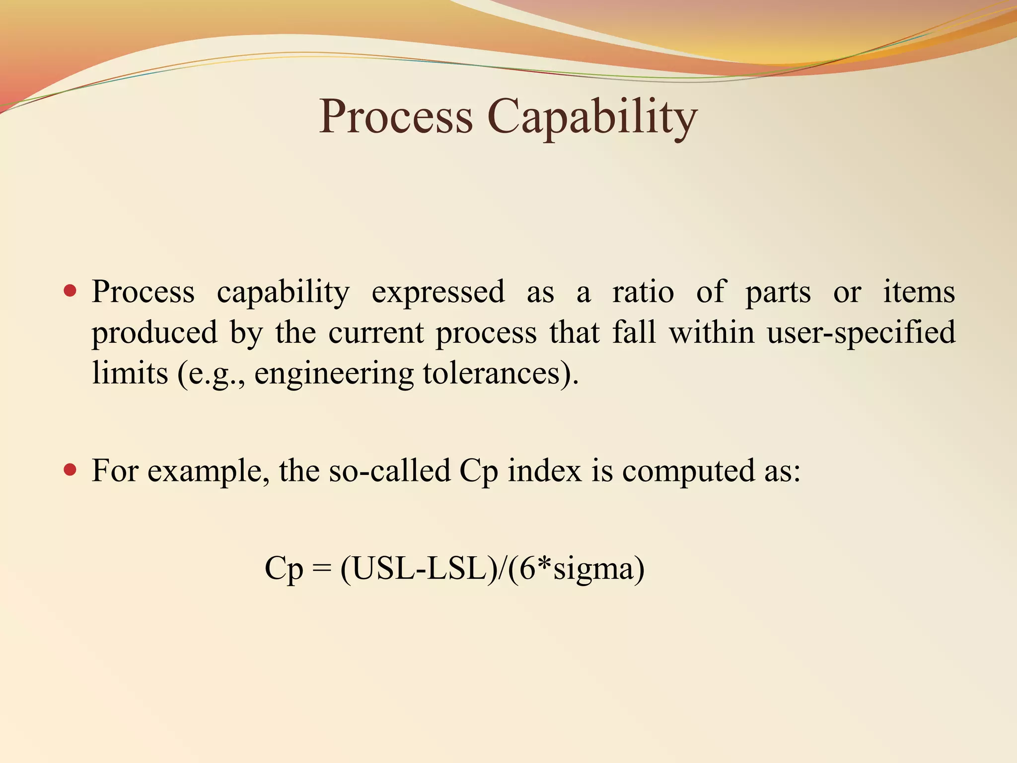 Process Capability
 Process capability expressed as a ratio of parts or items
produced by the current process that fall within user-specified
limits (e.g., engineering tolerances).
 For example, the so-called Cp index is computed as:
Cp = (USL-LSL)/(6*sigma)
 