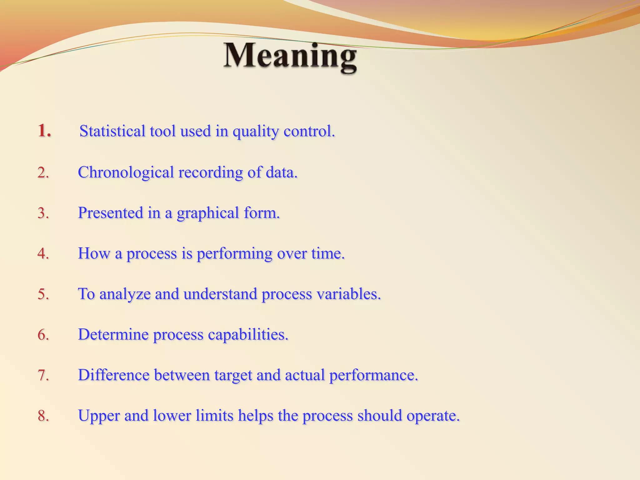 1. Statistical tool used in quality control.
2. Chronological recording of data.
3. Presented in a graphical form.
4. How a process is performing over time.
5. To analyze and understand process variables.
6. Determine process capabilities.
7. Difference between target and actual performance.
8. Upper and lower limits helps the process should operate.
 