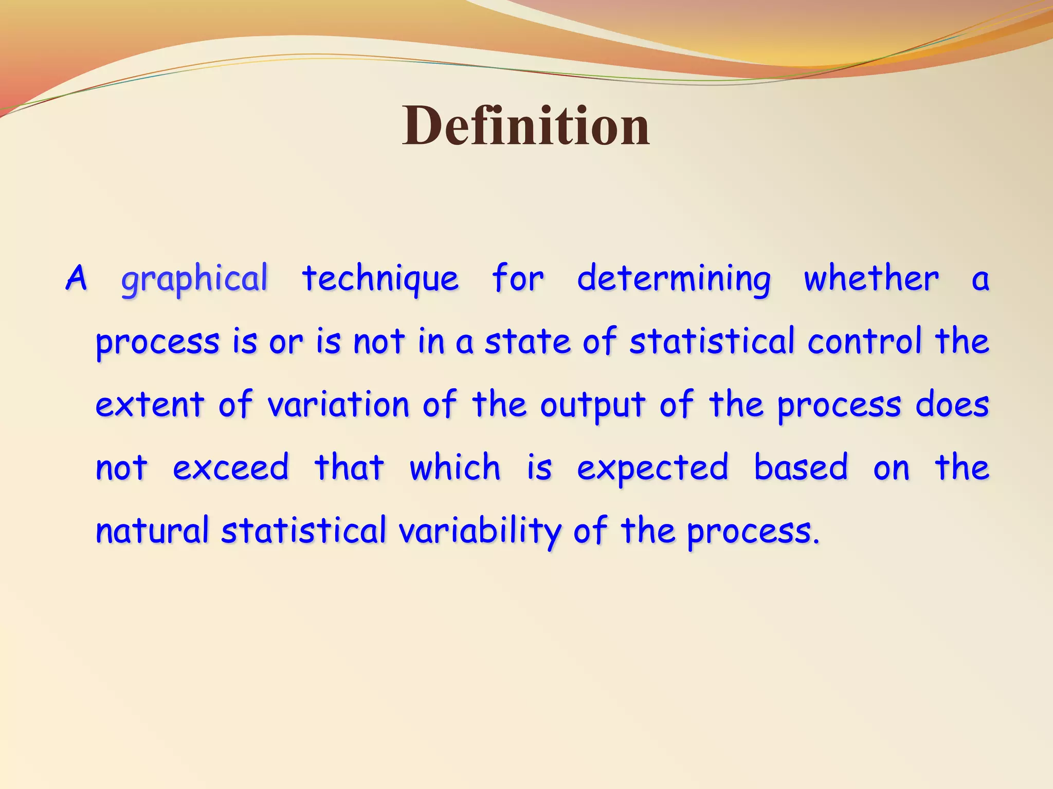 Definition
A graphical technique for determining whether a
process is or is not in a state of statistical control the
extent of variation of the output of the process does
not exceed that which is expected based on the
natural statistical variability of the process.
 