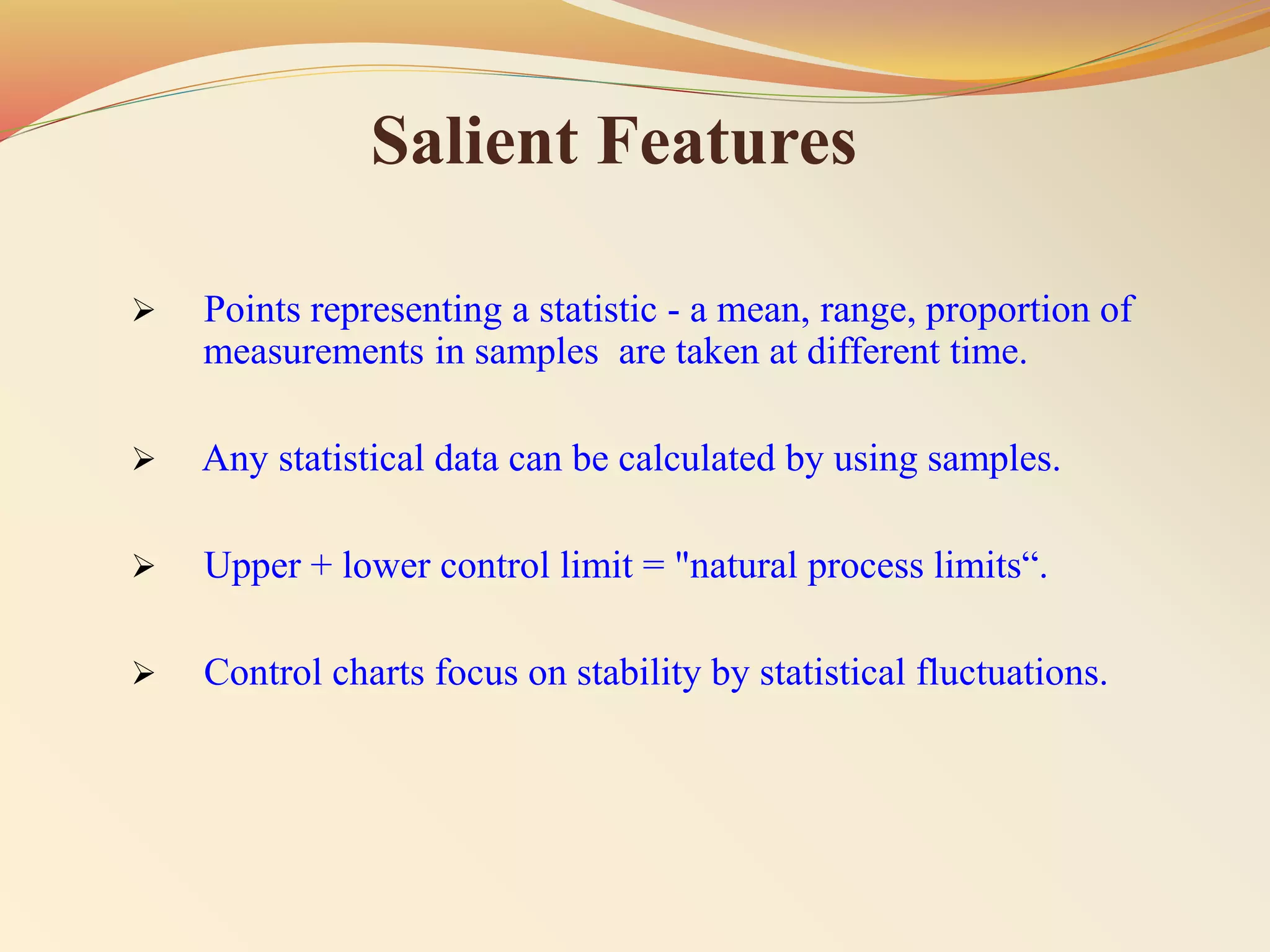 Salient Features
 Points representing a statistic - a mean, range, proportion of
measurements in samples are taken at different time.
 Any statistical data can be calculated by using samples.
 Upper + lower control limit = "natural process limits“.
 Control charts focus on stability by statistical fluctuations.
 