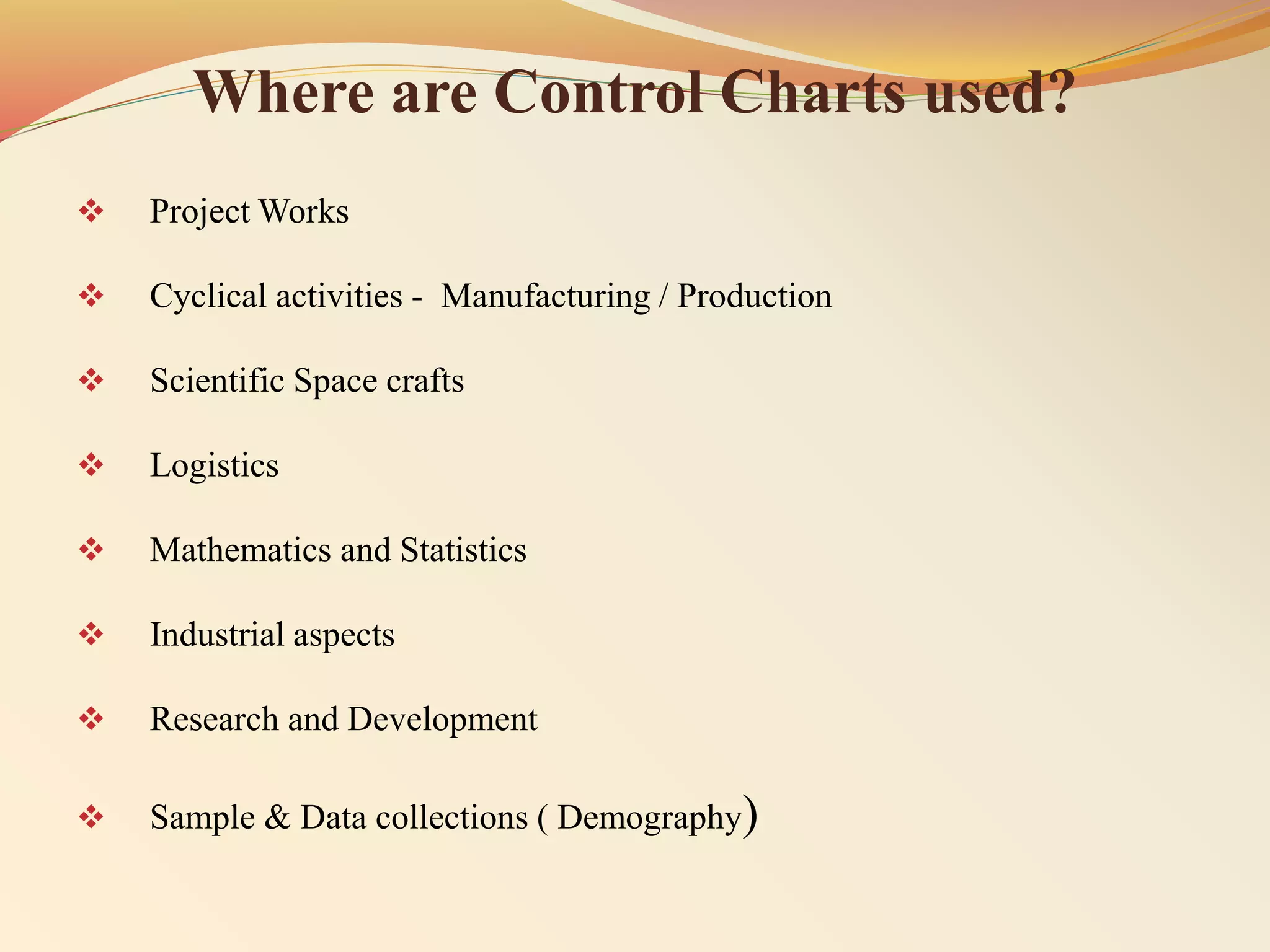 Where are Control Charts used?
 Project Works
 Cyclical activities - Manufacturing / Production
 Scientific Space crafts
 Logistics
 Mathematics and Statistics
 Industrial aspects
 Research and Development
 Sample & Data collections ( Demography)
 