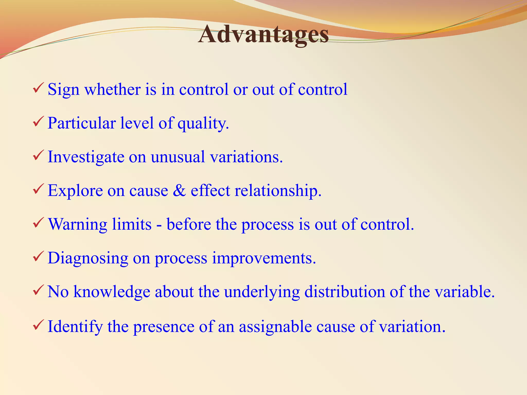 Advantages
 Sign whether is in control or out of control
 Particular level of quality.
 Investigate on unusual variations.
 Explore on cause & effect relationship.
 Warning limits - before the process is out of control.
 Diagnosing on process improvements.
 No knowledge about the underlying distribution of the variable.
 Identify the presence of an assignable cause of variation.
 