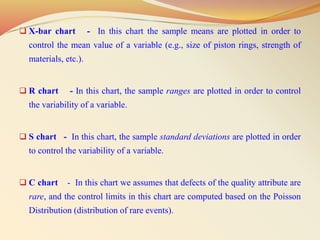  X-bar chart - In this chart the sample means are plotted in order to
control the mean value of a variable (e.g., size of piston rings, strength of
materials, etc.).
 R chart - In this chart, the sample ranges are plotted in order to control
the variability of a variable.
 S chart - In this chart, the sample standard deviations are plotted in order
to control the variability of a variable.
 C chart - In this chart we assumes that defects of the quality attribute are
rare, and the control limits in this chart are computed based on the Poisson
Distribution (distribution of rare events).
 