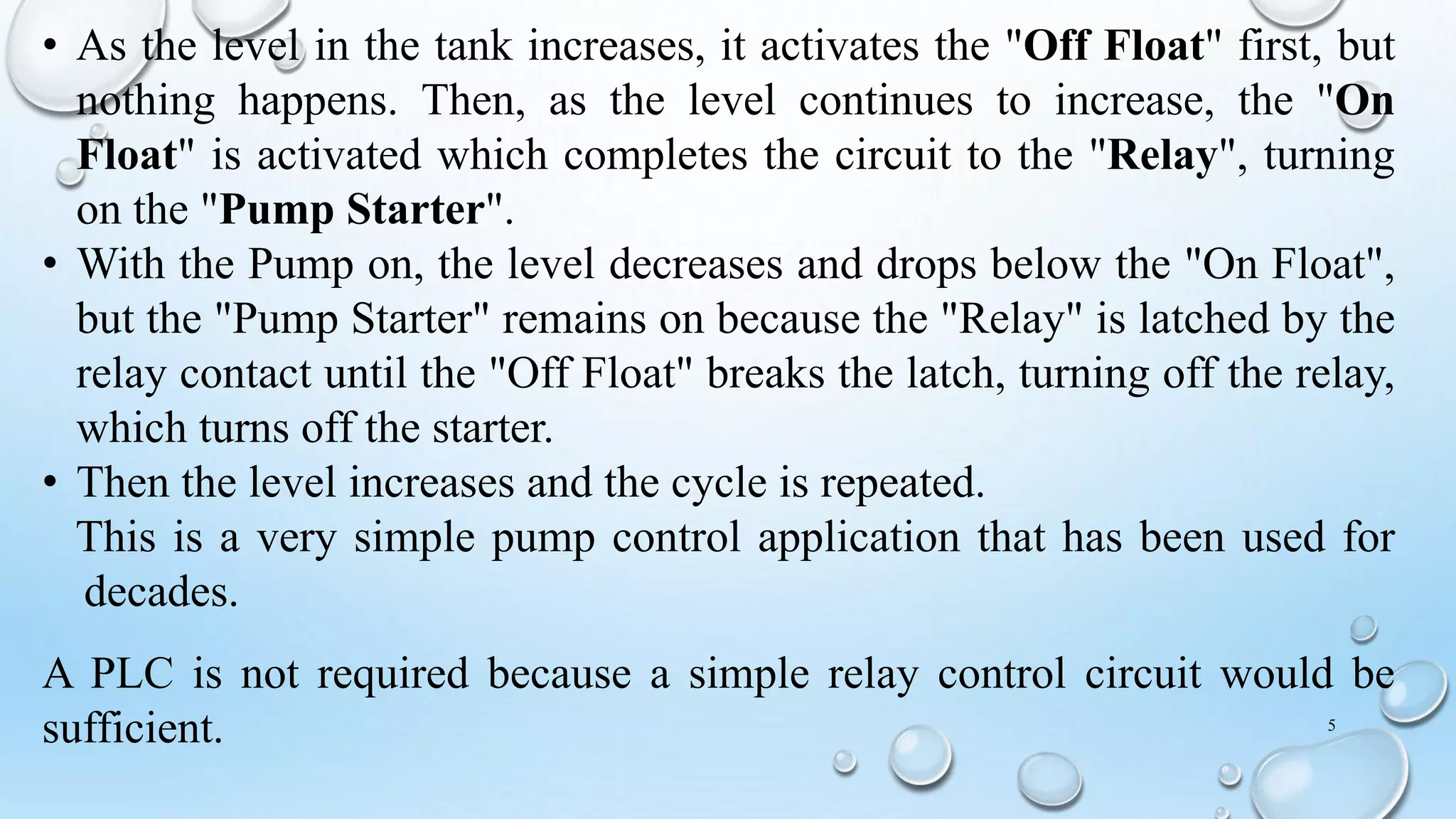 • As the level in the tank increases, it activates the "Off Float" first, but
nothing happens. Then, as the level continues to increase, the "On
Float" is activated which completes the circuit to the "Relay", turning
on the "Pump Starter".
• With the Pump on, the level decreases and drops below the "On Float",
but the "Pump Starter" remains on because the "Relay" is latched by the
relay contact until the "Off Float" breaks the latch, turning off the relay,
which turns off the starter.
• Then the level increases and the cycle is repeated.
This is a very simple pump control application that has been used for
decades.
A PLC is not required because a simple relay control circuit would be
sufficient. 5
 