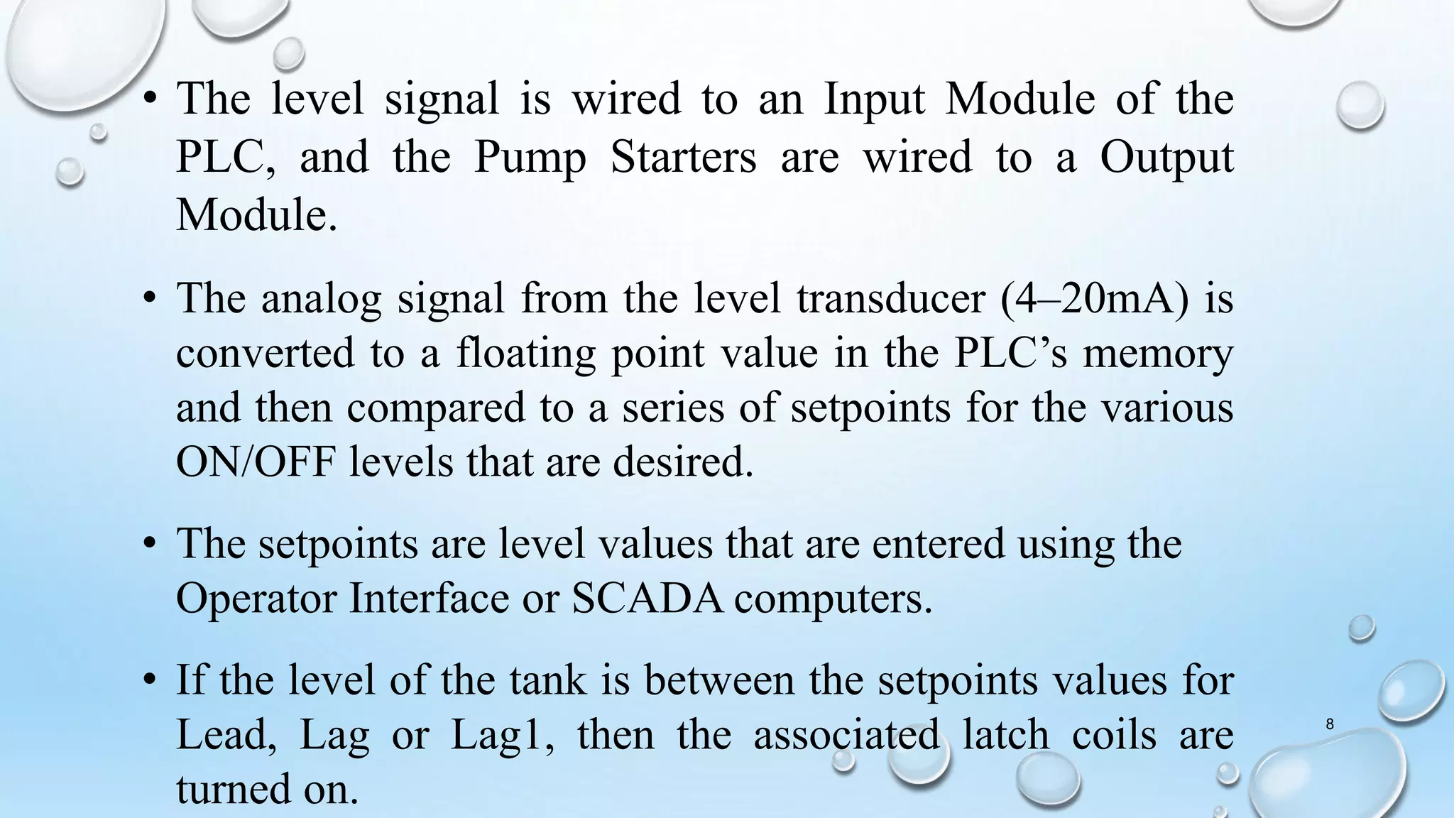 • The level signal is wired to an Input Module of the
PLC, and the Pump Starters are wired to a Output
Module.
• The analog signal from the level transducer (4–20mA) is
converted to a floating point value in the PLC’s memory
and then compared to a series of setpoints for the various
ON/OFF levels that are desired.
• The setpoints are level values that are entered using the
Operator Interface or SCADA computers.
• If the level of the tank is between the setpoints values for
Lead, Lag or Lag1, then the associated latch coils are
turned on.
8
 