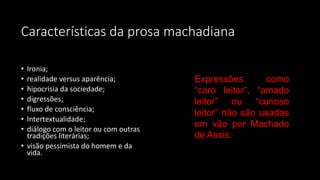 Características da prosa machadiana
• Ironia;
• realidade versus aparência;
• hipocrisia da sociedade;
• digressões;
• fluxo de consciência;
• Intertextualidade;
• diálogo com o leitor ou com outras
tradições literárias;
• visão pessimista do homem e da
vida.
Expressões como
“caro leitor”, “amado
leitor” ou “curioso
leitor” não são usadas
em vão por Machado
de Assis.
 