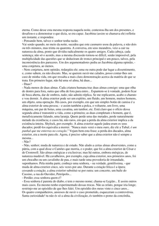 eterna. Como desse esta mesma resposta naquela noite, contestou-lha um dos presentes, e
desafiou-o a demonstrar o que dizia, se era capaz. Jacobina (assim se chamava ele) refletiu
um instante, e respondeu:
- Pensando bem, talvez o senhor tenha razão.
Vai senão quando, no meio da noite, sucedeu que este casmurro usou da palavra, e não dois
ou três minutos, mas trinta ou quarenta. A conversa, em seus meandros, veio a cair na
natureza da alma, ponto que dividiu radicalmente os quatro amigos. Cada cabeça, cada
sentença; não só o acordo, mas a mesma discussão tornou-se difícil, senão impossível, pela
multiplicidade das questões que se deduziram do tronco principal e um pouco, talvez, pela
inconsistência dos pareceres. Um dos argumentadores pediu ao Jacobina alguma opinião, -
uma conjetura, ao menos.
- Nem conjetura, nem opinião, redargüiu ele; uma ou outra pode dar lugar a dissentimento,
e, como sabem, eu não discuto. Mas, se querem ouvir-me calados, posso contar-lhes um
caso de minha vida, em que ressalta a mais clara demonstração acerca da matéria de que se
trata. Em primeiro lugar, não há uma só alma, há duas...
- Duas?
- Nada menos de duas almas. Cada criatura humana traz duas almas consigo: uma que olha
de dentro para fora, outra que olha de fora para entro... Espantem-se à vontade, podem ficar
de boca aberta, dar de ombros, tudo; não admito réplica. Se me replicarem, acabo o charuto
e vou dormir. A alma exterior pode ser um espírito, um fluido, um homem, muitos homens,
um objeto, uma operação. Há casos, por exemplo, em que um simples botão de camisa é a
alma exterior de uma pessoa; - e assim também a polca, o voltarete, um livro, uma
máquina, um par de botas, uma cavatina, um tambor, etc. Está claro que o ofício dessa
segunda alma é transmitir a vida, como a primeira; as duas completam o homem, que é,
metafisicamente falando, uma laranja. Quem perde uma das metades, perde naturalmente
metade da existência; e casos há, não raros, em que a perda da alma exterior implica a da
existência inteira. Shylock, por exemplo. A alma exterior aquele judeu eram os seus
ducados; perdê-los equivalia a morrer. "Nunca mais verei o meu ouro, diz ele a Tubal; é um
punhal que me enterras no coração." Vejam bem esta frase; a perda dos ducados, alma
exterior, era a morte para ele. Agora, é preciso saber que a alma exterior não é sempre a
mesma...
- Não?
- Não, senhor; muda de natureza e de estado. Não aludo a certas almas absorventes, como a
pátria, com a qual disse o Camões que morria, e o poder, que foi a alma exterior de César e
de Cromwell. São almas enérgicas e exclusivas; mas há outras, embora enérgicas, de
natureza mudável. Há cavalheiros, por exemplo, cuja alma exterior, nos primeiros anos, foi
um chocalho ou um cavalinho de pau, e mais tarde uma provedoria de irmandade,
suponhamos. Pela minha parte, conheço uma senhora, - na verdade, gentilíssima, - que
muda de alma exterior cinco, seis vezes por ano. Durante a estação lírica é a ópera;
cessando a estação, a alma exterior substitui-se por outra: um concerto, um baile do
Cassino, a rua do Ouvidor, Petrópolis...
- Perdão; essa senhora quem é?
- Essa senhora é parenta do diabo, e tem o mesmo nome; chama-se Legião... E assim outros
mais casos. Eu mesmo tenho experimentado dessas trocas. Não as relato, porque iria longe;
restrinjo-me ao episódio de que lhes falei. Um episódio dos meus vinte e cinco anos...
Os quatro companheiros, ansiosos de ouvir o caso prometido, esqueceram a controvérsia.
Santa curiosidade! tu não és só a alma da civilização, és também o pomo da concórdia,
 