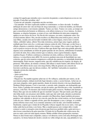 comigo foi aquela que entendia com o exercício da patente; a outra dispersou-se no ar e no
passado. Custa-lhes acreditar, não?
- Custa-me até entender, respondeu um dos ouvintes.
- Vai entender. Os fatos explicarão melhor os sentimentos: os fatos são tudo. A melhor
definição do amor não vale um beijo de moça namorada; e, se bem me lembro, um filósofo
antigo demonstrou o movimento andando. Vamos aos fatos. Vamos ver como, ao tempo em
que a consciência do homem se obliterava, a do alferes tornava-se viva e intensa. As dores
humanas, as alegrias humanas, se eram só isso, mal obtinham de mim uma compaixão
apática ou um sorriso de favor. No fim de três semanas, era outro, totalmente outro. Era
exclusivamente alferes. Ora, um dia recebeu a tia Marcolina uma notícia grave; uma de
suas filhas, casada com um lavrador residente dali a cinco léguas, estava mal e à morte.
Adeus, sobrinho! adeus, alferes! Era mãe extremosa, armou logo uma viagem, pediu ao
cunhado que fosse com ela, e a mim que tomasse conta do sítio. Creio que, se não fosse a
aflição, disporia o contrário; deixaria o cunhado e iria comigo. Mas o certo é que fiquei só,
com os poucos escravos da casa. Confesso-lhes que desde logo senti uma grande opressão,
alguma coisa semelhante ao efeito de quatro paredes de um cárcere, subitamente levantadas
em torno de mim. Era a alma exterior que se reduzia; estava agora limitada a alguns
espíritos boçais. O alferes continuava a dominar em mim, embora a vida fosse menos
intensa, e a consciência mais débil. Os escravos punham uma nota de humildade nas suas
cortesias, que de certa maneira compensava a afeição dos parentes e a intimidade doméstica
interrompida. Notei mesmo, naquela noite, que eles redobravam de respeito, de alegria, de
protestos. Nhô alferes, de minuto a minuto; nhô alferes é muito bonito; nhô alferes há de ser
coronel; nhô alferes há de casar com moça bonita, filha de general; um concerto de
louvores e profecias, que me deixou extático. Ah ! pérfidos! mal podia eu suspeitar a
intenção secreta dos malvados.
- Matá-lo?
- Antes assim fosse.
- Coisa pior?
- Ouçam-me. Na manhã seguinte achei-me só. Os velhacos, seduzidos por outros, ou de
movimento próprio, tinham resolvido fugir durante a noite; e assim fizeram. Achei-me só,
sem mais ninguém, entre quatro paredes, diante do terreiro deserto e da roça abandonada.
Nenhum fôlego humano. Corri a casa toda, a senzala, tudo; ninguém, um molequinho que
fosse. Galos e galinhas tão-somente, um par de mulas, que filosofavam a vida, sacudindo as
moscas, e três bois. Os mesmos cães foram levados pelos escravos. Nenhum ente humano.
Parece-lhes que isto era melhor do que ter morrido? era pior. Não por medo; juro-lhes que
não tinha medo; era um pouco atrevidinho, tanto que não senti nada, durante as primeiras
horas. Fiquei triste por causa do dano causado à tia Marcolina; fiquei também um pouco
perplexo, não sabendo se devia ir ter com ela, para lhe dar a triste notícia, ou ficar tomando
conta da casa. Adotei o segundo alvitre, para não desamparar a casa, e porque, se a minha
prima enferma estava mal, eu ia somente aumentar a dor da mãe, sem remédio nenhum;
finalmente, esperei que o irmão do tio Peçanha voltasse naquele dia ou no outro, visto que
tinha saído havia já trinta e seis horas. Mas a manhã passou sem vestígio dele; à tarde
comecei a sentir a sensação como de pessoa que houvesse perdido toda a ação nervosa, e
não tivesse consciência da ação muscular. O irmão do tio Peçanha não voltou nesse dia,
nem no outro, nem em toda aquela semana. Minha solidão tomou proporções enormes.
Nunca os dias foram mais compridos, nunca o sol abrasou a terra com uma obstinação mais
cansativa. As horas batiam de século a século no velho relógio da sala, cuja pêndula tic-tac,
 