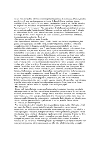 tic-tac, feria-me a alma interior, como um piparote contínuo da eternidade. Quando, muitos
anos depois, li uma poesia americana, creio que de Longfellow, e topei este famoso
estribilho: Never, for ever! - For ever, never! confesso-lhes que tive um calafrio: recordei-
me daqueles dias medonhos. Era justamente assim que fazia o relógio da tia Marcolina: -
Never, for ever!- For ever, never! Não eram golpes de pêndula, era um diálogo do abismo,
um cochicho do nada. E então de noite! Não que a noite fosse mais silenciosa. O silêncio
era o mesmo que de dia. Mas a noite era a sombra, era a solidão ainda mais estreita, ou
mais larga. Tic-tac, tic-tac. Ninguém, nas salas, na varanda, nos corredores, no terreiro,
ninguém em parte nenhuma... Riem-se?
- Sim, parece que tinha um pouco de medo.
- Oh! fora bom se eu pudesse ter medo! Viveria. Mas o característico daquela situação é
que eu nem sequer podia ter medo, isto é, o medo vulgarmente entendido. Tinha uma
sensação inexplicável. Era como um defunto andando, um sonâmbulo, um boneco
mecânico. Dormindo, era outra coisa. O sono dava-me alívio, não pela razão comum de ser
irmão da morte, mas por outra. Acho que posso explicar assim esse fenômeno: - o sono,
eliminando a necessidade de uma alma exterior, deixava atuar a alma interior. Nos sonhos,
fardava-me orgulhosamente, no meio da família e dos amigos, que me elogiavam o garbo,
que me chamavam alferes; vinha um amigo de nossa casa, e prometia-me o posto de
tenente, outro o de capitão ou major; e tudo isso fazia-me viver. Mas quando acordava, dia
claro, esvaía-se com o sono a consciência do meu ser novo e único -porque a alma interior
perdia a ação exclusiva, e ficava dependente da outra, que teimava em não tornar... Não
tornava. Eu saía fora, a um lado e outro, a ver se descobria algum sinal de regresso. Soeur
Anne, soeur Anne, ne vois-tu rien venir? Nada, coisa nenhuma; tal qual como na lenda
francesa. Nada mais do que a poeira da estrada e o capinzal dos morros. Voltava para casa,
nervoso, desesperado, estirava-me no canapé da sala. Tic-tac, tic-tac. Levantava-me,
passeava, tamborilava nos vidros das janelas, assobiava. Em certa ocasião lembrei-me de
escrever alguma coisa, um artigo político, um romance, uma ode; não escolhi nada
definitivamente; sentei-me e tracei no papel algumas palavras e frases soltas, para intercalar
no estilo. Mas o estilo, como tia Marcolina, deixava-se estar. Soeur Anne, soeur Anne...
Coisa nenhuma. Quando muito via negrejar a tinta e alvejar o papel.
- Mas não comia?
- Comia mal, frutas, farinha, conservas, algumas raízes tostadas ao fogo, mas suportaria
tudo alegremente, se não fora a terrível situação moral em que me achava. Recitava versos,
discursos, trechos latinos, liras de Gonzaga, oitavas de Camões, décimas, uma antologia em
trinta volumes. As vezes fazia ginástica; outra dava beliscões nas pernas; mas o efeito era
só uma sensação física de dor ou de cansaço, e mais nada. Tudo silêncio, um silêncio vasto,
enorme, infinito, apenas sublinhado pelo eterno tic-tac da pêndula. Tic-tac, tic-tac...
- Na verdade, era de enlouquecer.
- Vão ouvir coisa pior. Convém dizer-lhes que, desde que ficara só, não olhara uma só vez
para o espelho. Não era abstenção deliberada, não tinha motivo; era um impulso
inconsciente, um receio de achar-me um e dois, ao mesmo tempo, naquela casa solitária; e
se tal explicação é verdadeira, nada prova melhor a contradição humana, porque no fim de
oito dias deu-me na veneta de olhar para o espelho com o fim justamente de achar-me dois.
Olhei e recuei. O próprio vidro parecia conjurado com o resto do universo; não me
estampou a figura nítida e inteira, mas vaga, esfumada, difusa, sombra de sombra. A
realidade das leis físicas não permite negar que o espelho reproduziu-me textualmente, com
os mesmos contornos e feições; assim devia ter sido. Mas tal não foi a minha sensação.
 