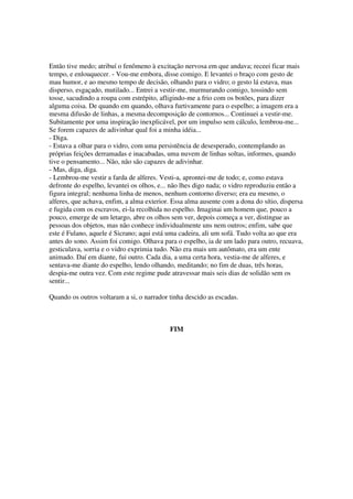 Então tive medo; atribuí o fenômeno à excitação nervosa em que andava; receei ficar mais
tempo, e enlouquecer. - Vou-me embora, disse comigo. E levantei o braço com gesto de
mau humor, e ao mesmo tempo de decisão, olhando para o vidro; o gesto lá estava, mas
disperso, esgaçado, mutilado... Entrei a vestir-me, murmurando comigo, tossindo sem
tosse, sacudindo a roupa com estrépito, afligindo-me a frio com os botões, para dizer
alguma coisa. De quando em quando, olhava furtivamente para o espelho; a imagem era a
mesma difusão de linhas, a mesma decomposição de contornos... Continuei a vestir-me.
Subitamente por uma inspiração inexplicável, por um impulso sem cálculo, lembrou-me...
Se forem capazes de adivinhar qual foi a minha idéia...
- Diga.
- Estava a olhar para o vidro, com uma persistência de desesperado, contemplando as
próprias feições derramadas e inacabadas, uma nuvem de linhas soltas, informes, quando
tive o pensamento... Não, não são capazes de adivinhar.
- Mas, diga, diga.
- Lembrou-me vestir a farda de alferes. Vesti-a, aprontei-me de todo; e, como estava
defronte do espelho, levantei os olhos, e... não lhes digo nada; o vidro reproduziu então a
figura integral; nenhuma linha de menos, nenhum contorno diverso; era eu mesmo, o
alferes, que achava, enfim, a alma exterior. Essa alma ausente com a dona do sítio, dispersa
e fugida com os escravos, ei-la recolhida no espelho. Imaginai um homem que, pouco a
pouco, emerge de um letargo, abre os olhos sem ver, depois começa a ver, distingue as
pessoas dos objetos, mas não conhece individualmente uns nem outros; enfim, sabe que
este é Fulano, aquele é Sicrano; aqui está uma cadeira, ali um sofá. Tudo volta ao que era
antes do sono. Assim foi comigo. Olhava para o espelho, ia de um lado para outro, recuava,
gesticulava, sorria e o vidro exprimia tudo. Não era mais um autômato, era um ente
animado. Daí em diante, fui outro. Cada dia, a uma certa hora, vestia-me de alferes, e
sentava-me diante do espelho, lendo olhando, meditando; no fim de duas, três horas,
despia-me outra vez. Com este regime pude atravessar mais seis dias de solidão sem os
sentir...
Quando os outros voltaram a si, o narrador tinha descido as escadas.
FIM
 