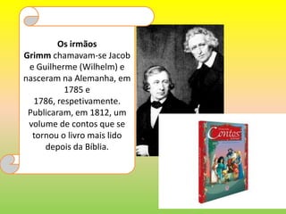 Os irmãos Grimm chamavam-se Jacob e Guilherme (Wilhelm) e nasceram na Alemanha, em 1785 e 1786, respetivamente. Publicaram, em 1812, um volume de contos que se tornou o livro mais lido depois da Bíblia. 
