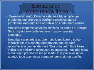 Estrutura do
conto maravilhoso
● Desenvolvimento: Durante esta fase há sempre um
problema que provoca o conflito e todos os outros
problemas existentes na narrativa do conto maravilhoso.
Problema responsável pelos conflitos no conto O Príncipe
Sapo: a princesa tenta enganar o sapo, mas não
consegue.
Uma das características que mais identificam o conto
maravilhoso é o aspeto temporal em que se pode
reconhecer a conhecida frase “Era uma vez”. Esta frase
indica que a história aconteceu no passado, mas não situa
o momento preciso desse passado. É impossível saber
quando tudo aconteceu e quanto tempo durou a ação.
 