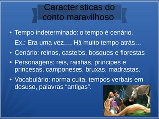 Características do
conto maravilhoso
● Tempo indeterminado: o tempo é cenário.
Ex.: Era uma vez…. Há muito tempo atrás…
● Cenário: reinos, castelos, bosques e florestas
● Personagens: reis, rainhas, príncipes e
princesas, camponeses, bruxas, madrastas.
● Vocabulário: norma culta, tempos verbais em
desuso, palavras “antigas”.
 