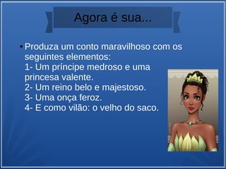 Agora é sua...
● Produza um conto maravilhoso com os
seguintes elementos:
1- Um príncipe medroso e uma
princesa valente.
2- Um reino belo e majestoso.
3- Uma onça feroz.
4- E como vilão: o velho do saco.
 