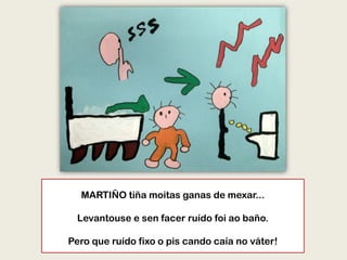 MARTIÑO tiña moitas ganas de mexar...
Levantouse e sen facer ruído foi ao baño.
Pero que ruído fixo o pis cando caía no váter!
 