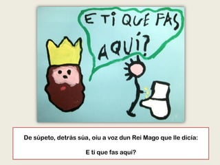 De súpeto, detrás súa, oíu a voz dun Rei Mago que lle dicía:
E ti que fas aquí?
 