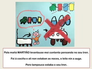 Pola mañá MARTIÑO levantouse moi contento pensando no seu tren.
Foi á cociña e alí non estaban as noces, o leite nin a auga.
Pero tampouco estaba o seu tren.
 