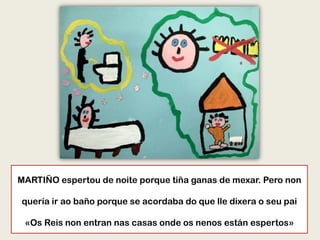 MARTIÑO espertou de noite porque tiña ganas de mexar. Pero non
quería ir ao baño porque se acordaba do que lle dixera o seu pai
«Os Reis non entran nas casas onde os nenos están espertos»
 