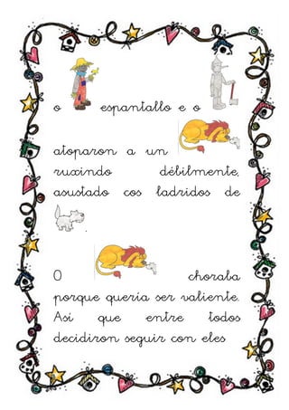 o       espantallo e o

atoparon a un
ruxindo       débilmente,
asustado cos ladridos de

    .

O                  choraba
porque quería ser valiente.
Así que entre todos
decidiron seguir con eles
 