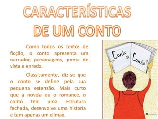 CARACTERÍSTICASDE UM CONTO	Como todos os textos de ficção, o conto apresenta um narrador, personagens, ponto de vista e enredo.	Classicamente, diz-se que o conto se define pela sua pequena extensão. Mais curto que a novela ou o romance, o conto tem uma estrutura fechada, desenvolve uma história e tem apenas um clímax. 