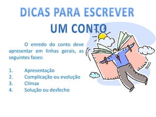 DICAS PARA ESCREVER UM CONTO	O enredo do conto deve apresentar em linhas gerais, as seguintes fases:1.	Apresentação2.	Complicação ou evolução3.	Clímax4.	Solução ou desfecho
