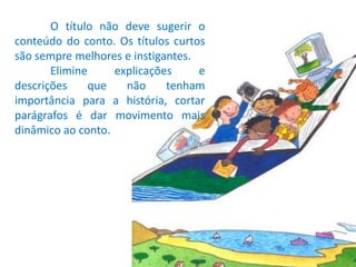 	O título não deve sugerir o conteúdo do conto. Os títulos curtos são sempre melhores e instigantes.	Elimine explicações e descrições que não tenham importância para a história, cortar parágrafos é dar movimento mais dinâmico ao conto.