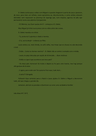 D. Odete continuava a ralhar com Miguel e quando chegaram à porta da casa e pararam,
de novo, para mais um ralhete, Laura aproximou-se, discretamente, e como ambos estavam
distraídos nem repararam na presença da rapariga que, num impulso, agarrou no pão que
permanecia numa saca plástica transparente.

          - Ei! Menina, vou fazer queixa de ti! – ameaçou a D. Odete.

          Mas Miguel já tinha Laura presa com as mãos atrás das costas.

          D. Odete mandou-os entrar.

          - Tu, senta-te! E apontou o dedo à menina.

          - E tu, vai-te despir – ordenou ao filho.

          Laura sentou-se, meio tímida, no sofá velho, mas limpo que se situava na sala decorada
a azul.

          - Então… Como te chamas menina? - D. Odete não se sentia à vontade com a miúda.

          - Laura, eu peço desculpa por aquilo de há bocado…- disse medrosa.

          - Então e o que é que aconteceu aos teus país?

      - Os meus pais morreram há muito e depois eu fui para uma tutoria, mas fugi porque
não gostava de lá estar.

          - E agora, para onde vais? Se quiseres ficar aqui, tudo bem…

          - A sério?! Obrigada.

      Faltavam duas semanas para o Natal e Laura ajudou D. Odete e Miguel a decorarem
tudo, até que chegou o grande dia.

          Jantaram, abriram as prendas e divertiram-se como uma verdadeira família!



Inês Alves Nº 7 6º E
 