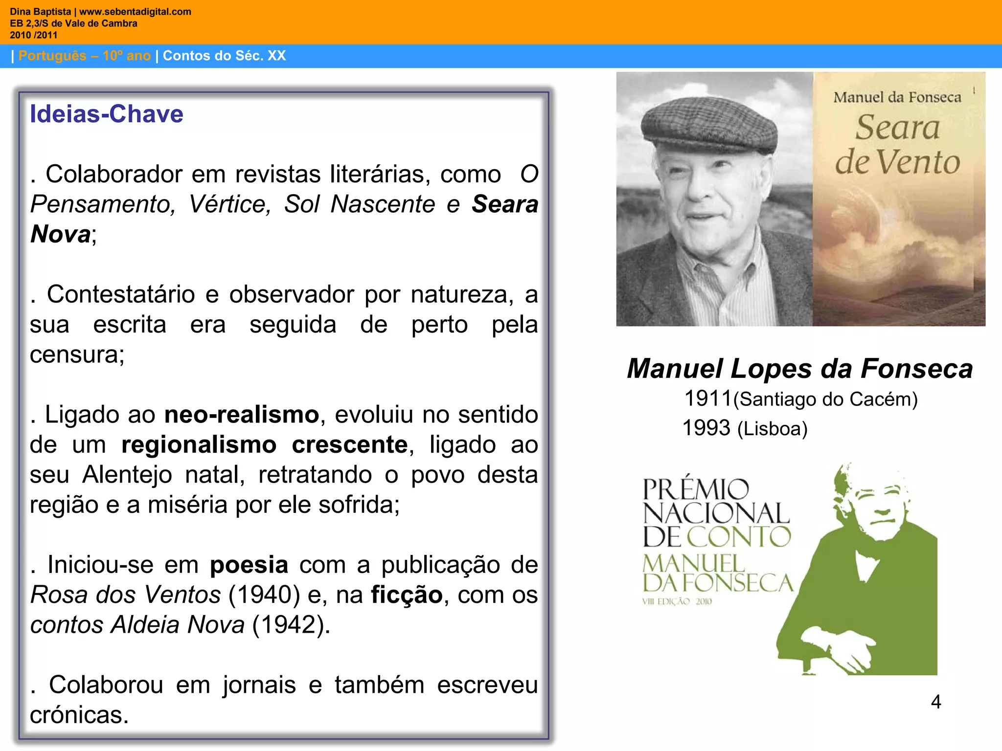 |  Português – 10º ano  | Contos do Séc. XX Dina Baptista | www.sebentadigital.com EB 2,3/S de Vale de Cambra 2010 /2011 Manuel Lopes da Fonseca 1911 (Santiago do Cacém) 1993  (Lisboa) Ideias-Chave . Colaborador em revistas literárias, como  O Pensamento, Vértice, Sol Nascente e  Seara Nova ; . Contestatário e observador por natureza, a sua escrita era seguida de perto pela censura; . Ligado ao  neo-realismo , evoluiu no sentido de um  regionalismo crescente , ligado ao seu Alentejo natal, retratando o povo desta região e a miséria por ele sofrida; . Iniciou-se em  poesia  com a publicação de  Rosa dos Ventos  (1940) e, na  ficção , com os  contos Aldeia Nova  (1942).  . Colaborou em jornais e também escreveu crónicas. 