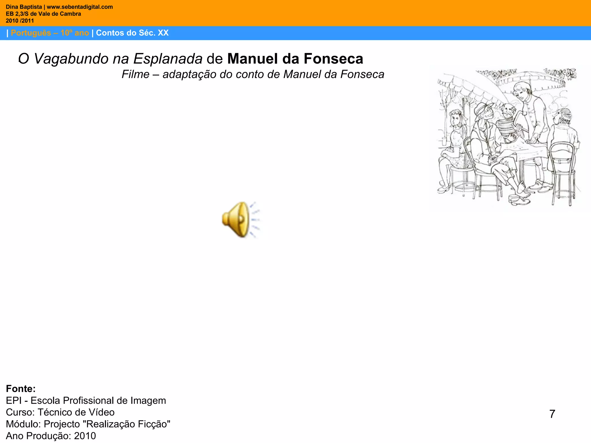 |  Português – 10º ano  | Contos do Séc. XX Dina Baptista | www.sebentadigital.com EB 2,3/S de Vale de Cambra 2010 /2011 . O Vagabundo na Esplanada  de  Manuel da Fonseca Filme – adaptação do conto de Manuel da Fonseca Fonte:  EPI - Escola Profissional de Imagem Curso: Técnico de Vídeo Módulo: Projecto "Realização Ficção" Ano Produção: 2010 