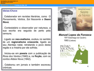 |  Português – 10º ano  | Contos do Séc. XX Dina Baptista | www.sebentadigital.com EB 2,3/S de Vale de Cambra 2010 /2011 Manuel Lopes da Fonseca 1911 (Santiago do Cacém) 1993  (Lisboa) Ideias-Chave . Colaborador em revistas literárias, como  O Pensamento, Vértice, Sol Nascente e  Seara Nova ; . Contestatário e observador por natureza, a sua escrita era seguida de perto pela censura; . Ligado ao  neo-realismo , evoluiu no sentido de um  regionalismo crescente , ligado ao seu Alentejo natal, retratando o povo desta região e a miséria por ele sofrida; . Iniciou-se em  poesia  com a publicação de  Rosa dos Ventos  (1940) e, na  ficção , com os  contos Aldeia Nova  (1942).  . Colaborou em jornais e também escreveu crónicas. 