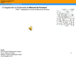 |  Português – 10º ano  | Contos do Séc. XX Dina Baptista | www.sebentadigital.com EB 2,3/S de Vale de Cambra 2010 /2011 . O Vagabundo na Esplanada  de  Manuel da Fonseca Filme – adaptação do conto de Manuel da Fonseca Fonte:  EPI - Escola Profissional de Imagem Curso: Técnico de Vídeo Módulo: Projecto "Realização Ficção" Ano Produção: 2010 