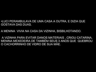 LUCI PERAMBULAVA DE UMA CASA A OUTRA, E DIZIA QUE GOSTAVA DAS DUAS. A MENINA VIVIA NA CASA DA VIZINHA, BISBILHOTANDO. A VIZINHA PARA EVITAR DANOS MATERIAIS , CRIOU CATARINA, MENINA MEXEDEIRA DE TAMBÉM SEUS 3 ANOS QUE QUEBROU O CACHORRINHO DE VIDRO DE SUA MÃE.