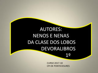 AUTORES:
NENOS E NENAS
DA CLASE DOS LOBOS
DEVORALIBROS
1º
CURSO 2017-18
CPI DE PONTECESURES