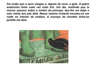Foi então que a neve chegou e, depois da neve, o gelo. A pobre
andorinha tinha cada vez mais frio. Um dia, sentindo que ia
morrer, pousou sobre o ombro do príncipe, deu-lhe um beijo e
caiu morta aos pés dele. Nesse mesmo instante escutou-se um
ruído no interior da estátua. A couraça de chumbo tinha-se
partido em dois.
 