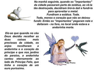 Na manhã seguinte, quando os "importantes"
da cidade passaram perto da estátua, ao vê-la
tão destroçada, decidiram tirá-la dali e fundi-la
para aproveitar o metal.
Fundiram a estátua. Toda.
Toda, menos o coração que não se deixou
fundir. Então os “importantes” pegaram nele e
deitaram - no fora, no local onde estava a
andorinha morta.
Diz-se que quando no céu
Deus decidiu recolher as
duas coisas mais
preciosas da cidade, os
anjos recolheram a
andorinha e o coração do
príncipe e que nos jardins
do paraíso, a andorinha
cantou eternamente ao
lado do Príncipe Feliz, que
tinha o coração de um
ouro puríssimo.
 