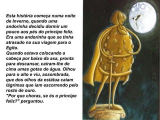 Esta história começa numa noite
de Inverno, quando uma
andorinha decidiu dormir um
pouco aos pés do príncipe feliz.
Era uma andorinha que se tinha
atrasado na sua viagem para o
Egito.
Quando estava colocando a
cabeça por baixo da asa, pronta
para descansar, caíram-lhe de
cima umas gotas de água. Olhou
para o alto e viu, assombrada,
que dos olhos da estátua caiam
lágrimas que iam escorrendo pelo
rosto de ouro.
"Por que choras, se és o príncipe
feliz?" perguntou.
 