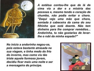 A estátua contou-lhe que de lá de
cima via a dor e a miséria das
pessoas e, mesmo tendo o coração de
chumbo, não podia evitar o choro.
"Daqui vejo uma mãe que chora,
sentada à cabeceira da cama do seu
filhinho que está doente. Não tem
dinheiro para lhe comprar remédios...
Andorinha, tu não gostarias de levar-
lhe o rubi da minha espada?"
No início a andorinha negou-se,
pois estava bastante atrasada na
sua viagem, e tinha medo do frio
do inverno, mas como viu tão
triste aquele formoso jovem,
decidiu ficar mais uma noite e ser
a mensageira do príncipe.
 