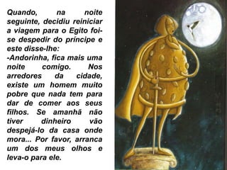Quando, na noite
seguinte, decidiu reiniciar
a viagem para o Egito foi-
se despedir do príncipe e
este disse-lhe:
-Andorinha, fica mais uma
noite comigo. Nos
arredores da cidade,
existe um homem muito
pobre que nada tem para
dar de comer aos seus
filhos. Se amanhã não
tiver dinheiro vão
despejá-lo da casa onde
mora... Por favor, arranca
um dos meus olhos e
leva-o para ele.
 