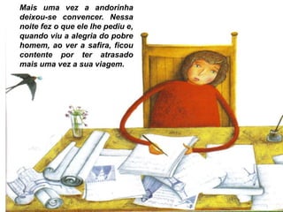 Mais uma vez a andorinha
deixou-se convencer. Nessa
noite fez o que ele lhe pediu e,
quando viu a alegria do pobre
homem, ao ver a safira, ficou
contente por ter atrasado
mais uma vez a sua viagem.
 