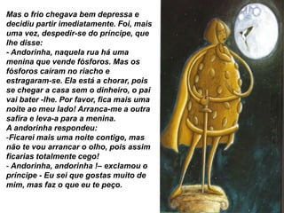 Mas o frio chegava bem depressa e
decidiu partir imediatamente. Foi, mais
uma vez, despedir-se do príncipe, que
lhe disse:
- Andorinha, naquela rua há uma
menina que vende fósforos. Mas os
fósforos caíram no riacho e
estragaram-se. Ela está a chorar, pois
se chegar a casa sem o dinheiro, o pai
vai bater -lhe. Por favor, fica mais uma
noite ao meu lado! Arranca-me a outra
safira e leva-a para a menina.
A andorinha respondeu:
-Ficarei mais uma noite contigo, mas
não te vou arrancar o olho, pois assim
ficarias totalmente cego!
- Andorinha, andorinha !– exclamou o
príncipe - Eu sei que gostas muito de
mim, mas faz o que eu te peço.
 