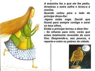 A avezinha fez o que ele lhe pediu.
Arrancou a outra safira e levou-a à
menina.
Quando voltou para o lado do
príncipe disse-lhe:
-Agora estás cego. Decidi que
ficarei para sempre contigo e serei
os teus olhos.
Então o príncipe tornou a dizer-lhe:
- Se olhares para mim, verás que
estou totalmente revestido de ouro
fino. Desprende-o, aos poucos, e
reparte-o entre os pobres da cidade.
 