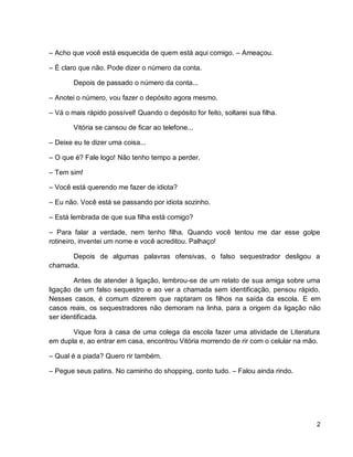2
– Acho que você está esquecida de quem está aqui comigo. – Ameaçou.
– É claro que não. Pode dizer o número da conta.
Depois de passado o número da conta...
– Anotei o número, vou fazer o depósito agora mesmo.
– Vá o mais rápido possível! Quando o depósito for feito, soltarei sua filha.
Vitória se cansou de ficar ao telefone...
– Deixe eu te dizer uma coisa...
– O que é? Fale logo! Não tenho tempo a perder.
– Tem sim!
– Você está querendo me fazer de idiota?
– Eu não. Você está se passando por idiota sozinho.
– Está lembrada de que sua filha está comigo?
– Para falar a verdade, nem tenho filha. Quando você tentou me dar esse golpe
rotineiro, inventei um nome e você acreditou. Palhaço!
Depois de algumas palavras ofensivas, o falso sequestrador desligou a
chamada.
Antes de atender à ligação, lembrou-se de um relato de sua amiga sobre uma
ligação de um falso sequestro e ao ver a chamada sem identificação, pensou rápido.
Nesses casos, é comum dizerem que raptaram os filhos na saída da escola. E em
casos reais, os sequestradores não demoram na linha, para a origem da ligação não
ser identificada.
Vique fora à casa de uma colega da escola fazer uma atividade de Literatura
em dupla e, ao entrar em casa, encontrou Vitória morrendo de rir com o celular na mão.
– Qual é a piada? Quero rir também.
– Pegue seus patins. No caminho do shopping, conto tudo. – Falou ainda rindo.
 