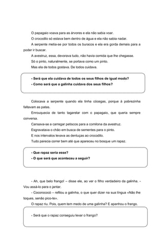O papagaio voava para as árvores e ela não sabia voar.
     O crocodilo só estava bem dentro de água e ela não sabia nadar.
     A serpente metia-se por todos os buracos e ela era gorda demais para a
poder ir buscar.
     A avestruz, essa, devorava tudo, não havia comida que lhe chegasse.
     Só o pinto, naturalmente, se portava como um pinto.
     Mas ela de todos gostava. De todos cuidava.


     - Será que ela cuidava de todos os seus filhos de igual modo?
     - Como será que a galinha cuidava dos seus filhos?




     Colocava a serpente quando ela tinha cócegas, porque à pobrezinha
faltavam as patas.
     Enrouquecia de tanto tagarelar com o papagaio, que queria sempre
conversa.
     Cansava-se a carregar petiscos para a comilona da avestruz.
     Esgravatava o chão em busca de sementes para o pinto.
     E nos intervalos levava as dentuças ao crocodilo.
     Tudo parecia correr bem até que apareceu no bosque um rapaz.


     - Que rapaz seria esse?
     - O que será que aconteceu a seguir?




     - Ah, que belo frango! – disse ele, ao ver o filho verdadeiro da galinha. -
Vou assá-lo para o jantar.
     - Cocorococó – refilou a galinha, o que quer dizer na sua língua «Não lhe
toques, senão pico-te».
     O rapaz riu. Pois, quem tem medo de uma galinha? E apanhou o frango.


     - Será que o rapaz conseguiu levar o frango?
 